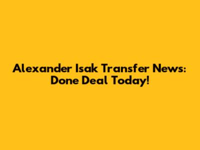 Alexander Isak Transfer News: Done Deal Today!