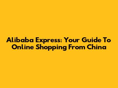 Alibaba Express: Your Guide To Online Shopping From China