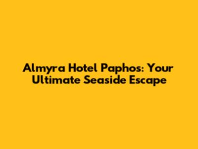 Almyra Hotel Paphos: Your Ultimate Seaside Escape