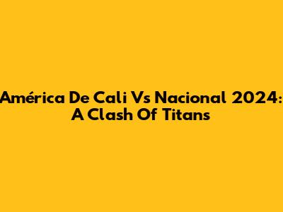 América De Cali Vs Nacional 2024: A Clash Of Titans