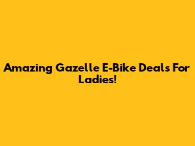 Amazing Gazelle E-Bike Deals For Ladies!