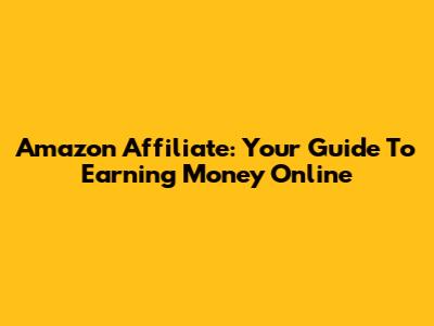 Amazon Affiliate: Your Guide To Earning Money Online