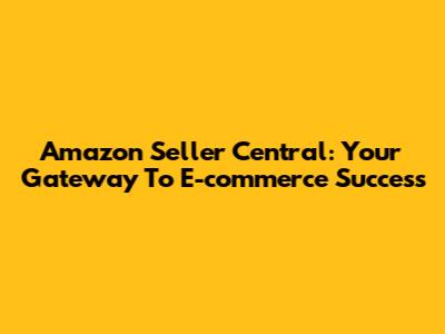 Amazon Seller Central: Your Gateway To E-commerce Success