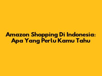 Amazon Shopping Di Indonesia: Apa Yang Perlu Kamu Tahu