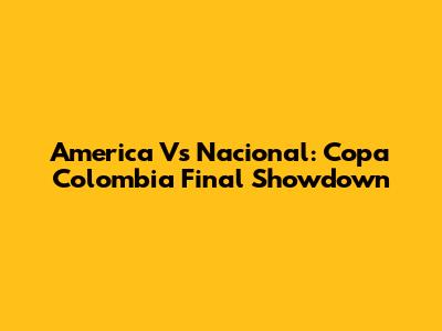 America Vs Nacional: Copa Colombia Final Showdown
