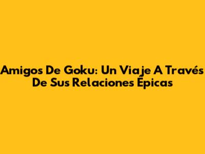 Amigos De Goku: Un Viaje A Través De Sus Relaciones Épicas
