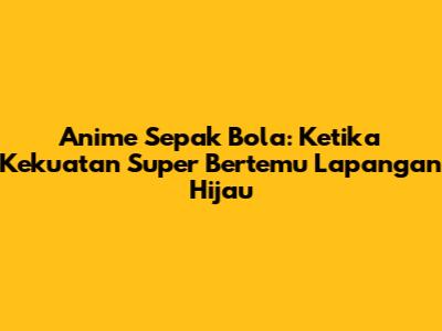 Anime Sepak Bola: Ketika Kekuatan Super Bertemu Lapangan Hijau