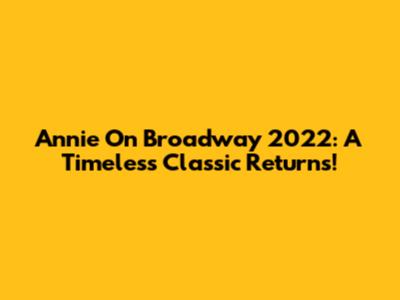 Annie On Broadway 2022: A Timeless Classic Returns!