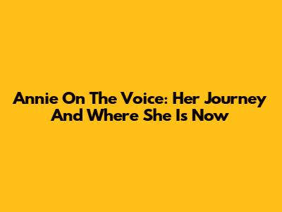 Annie On The Voice: Her Journey And Where She Is Now