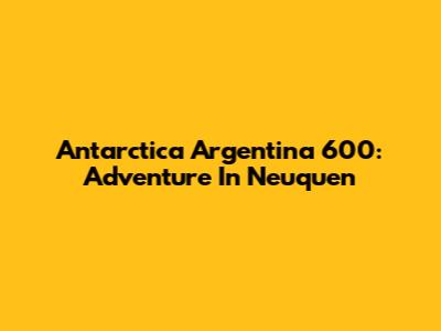 Antarctica Argentina 600: Adventure In Neuquen