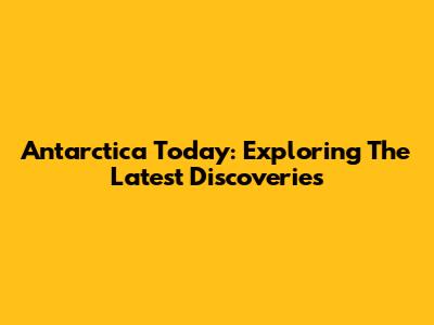 Antarctica Today: Exploring The Latest Discoveries