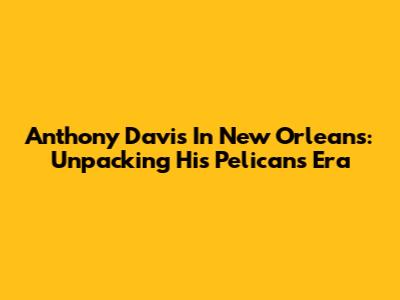 Anthony Davis In New Orleans: Unpacking His Pelicans Era