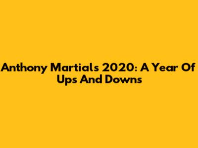 Anthony Martial's 2020: A Year Of Ups And Downs