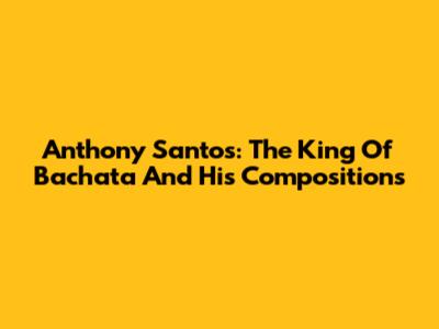 Anthony Santos: The King Of Bachata And His Compositions