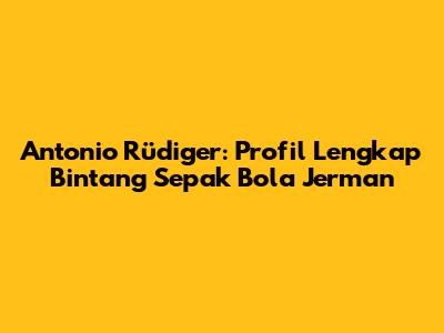 Antonio Rüdiger: Profil Lengkap Bintang Sepak Bola Jerman