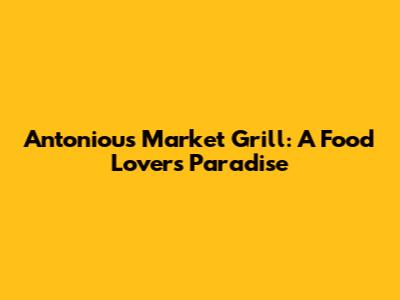 Antoniou's Market Grill: A Food Lover's Paradise