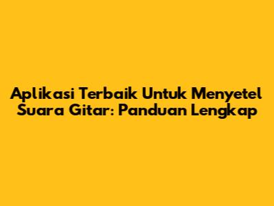 Aplikasi Terbaik Untuk Menyetel Suara Gitar: Panduan Lengkap
