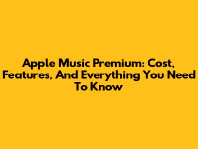 Apple Music Premium: Cost, Features, And Everything You Need To Know