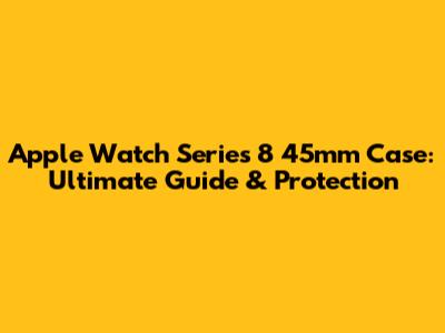 Apple Watch Series 8 45mm Case: Ultimate Guide & Protection