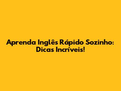 Aprenda Inglês Rápido Sozinho: Dicas Incríveis!