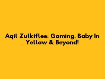 Aqil Zulkiflee: Gaming, Baby In Yellow & Beyond!