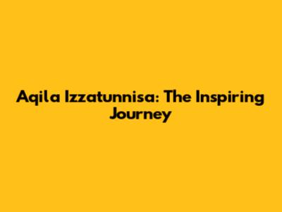 Aqila Izzatunnisa: The Inspiring Journey