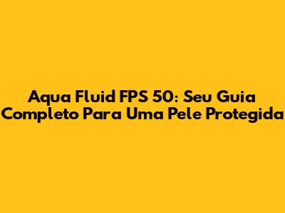 Aqua Fluid FPS 50: Seu Guia Completo Para Uma Pele Protegida