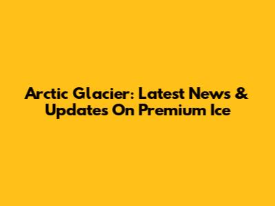 Arctic Glacier: Latest News & Updates On Premium Ice