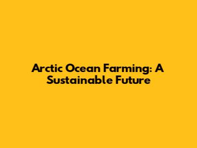 Arctic Ocean Farming: A Sustainable Future