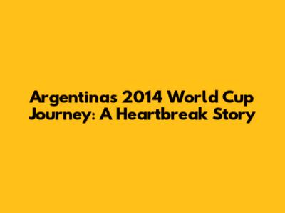 Argentina's 2014 World Cup Journey: A Heartbreak Story