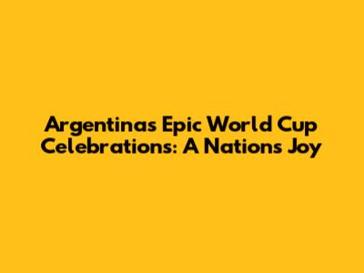Argentina's Epic World Cup Celebrations: A Nation's Joy