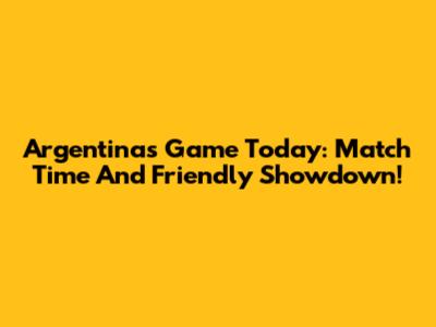Argentina's Game Today: Match Time And Friendly Showdown!
