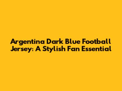 Argentina Dark Blue Football Jersey: A Stylish Fan Essential
