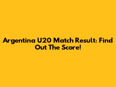 Argentina U20 Match Result: Find Out The Score!