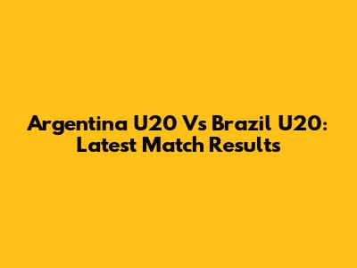 Argentina U20 Vs Brazil U20: Latest Match Results