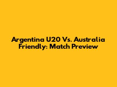 Argentina U20 Vs. Australia Friendly: Match Preview