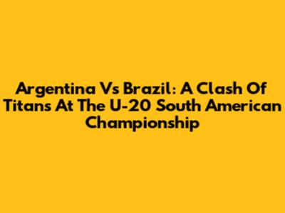 Argentina Vs Brazil: A Clash Of Titans At The U-20 South American Championship