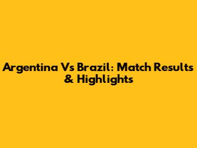 Argentina Vs Brazil: Match Results & Highlights