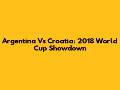 Argentina Vs Croatia: 2018 World Cup Showdown