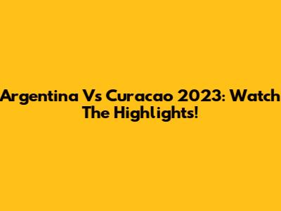 Argentina Vs Curacao 2023: Watch The Highlights!