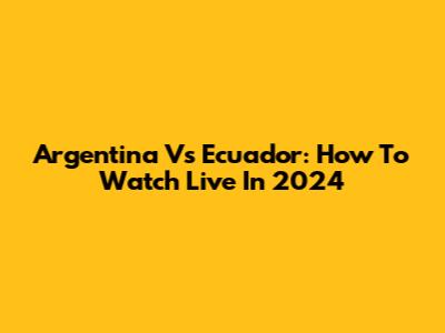 Argentina Vs Ecuador: How To Watch Live In 2024