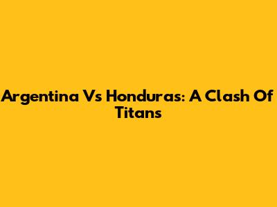 Argentina Vs Honduras: A Clash Of Titans
