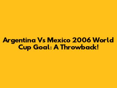 Argentina Vs Mexico 2006 World Cup Goal: A Throwback!