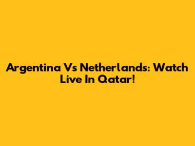 Argentina Vs Netherlands: Watch Live In Qatar!