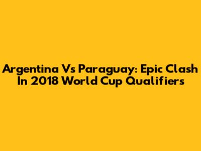 Argentina Vs Paraguay: Epic Clash In 2018 World Cup Qualifiers