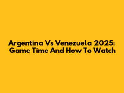 Argentina Vs Venezuela 2025: Game Time And How To Watch