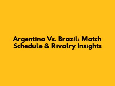 Argentina Vs. Brazil: Match Schedule & Rivalry Insights