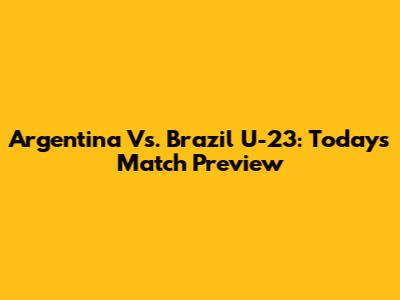 Argentina Vs. Brazil U-23: Today's Match Preview