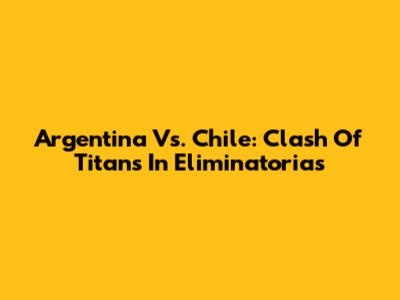 Argentina Vs. Chile: Clash Of Titans In Eliminatorias