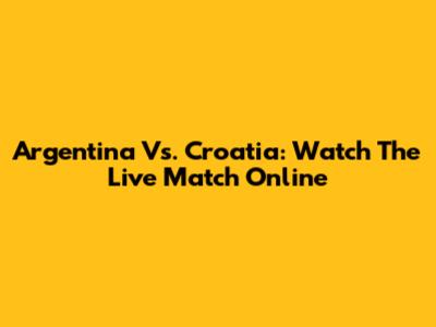 Argentina Vs. Croatia: Watch The Live Match Online